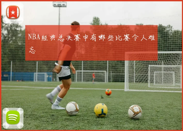 NBA经典总决赛中有哪些比赛令人难忘