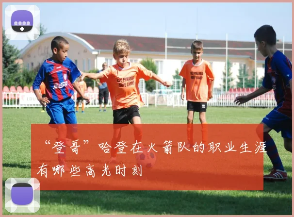 “登哥”哈登在火箭队的职业生涯有哪些高光时刻