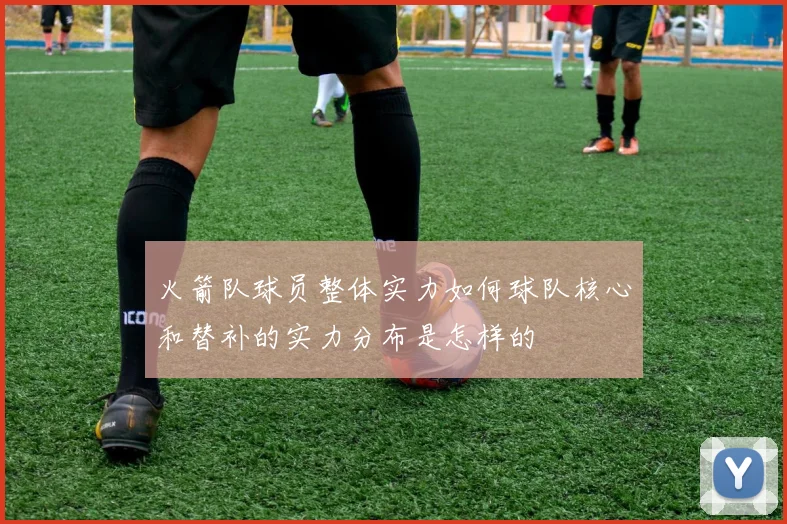 火箭队球员整体实力如何球队核心和替补的实力分布是怎样的
