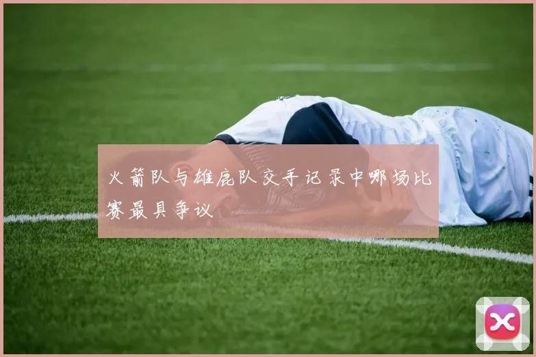 火箭队与雄鹿队交手记录中哪场比赛最具争议