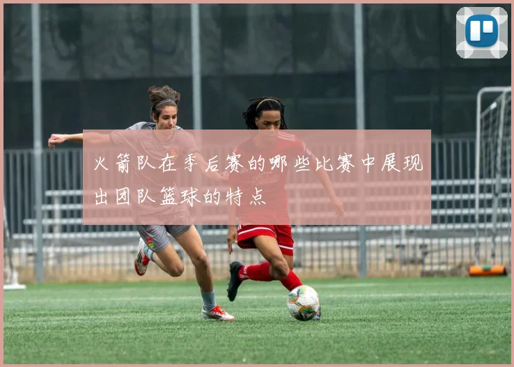 火箭队在季后赛的哪些比赛中展现出团队篮球的特点