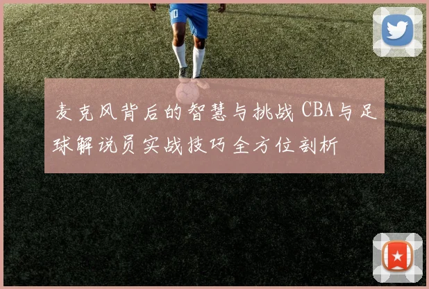 麦克风背后的智慧与挑战 CBA与足球解说员实战技巧全方位剖析