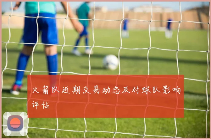 火箭队近期交易动态及对球队影响评估